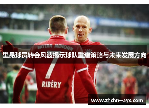 里昂球员转会风波揭示球队重建策略与未来发展方向