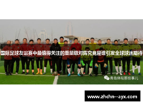 国际足球友谊赛中最值得关注的重量级对阵究竟是谁引发全球球迷期待