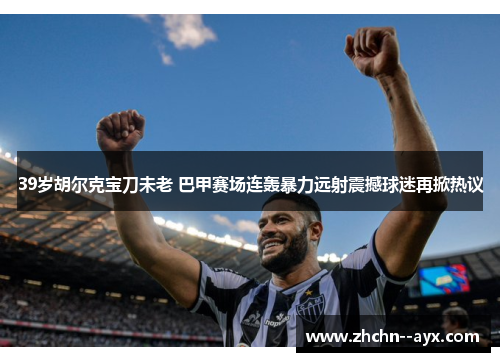 39岁胡尔克宝刀未老 巴甲赛场连轰暴力远射震撼球迷再掀热议