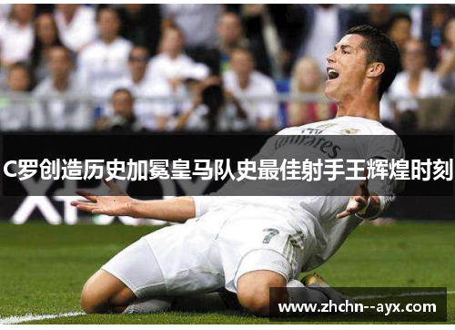 C罗创造历史加冕皇马队史最佳射手王辉煌时刻